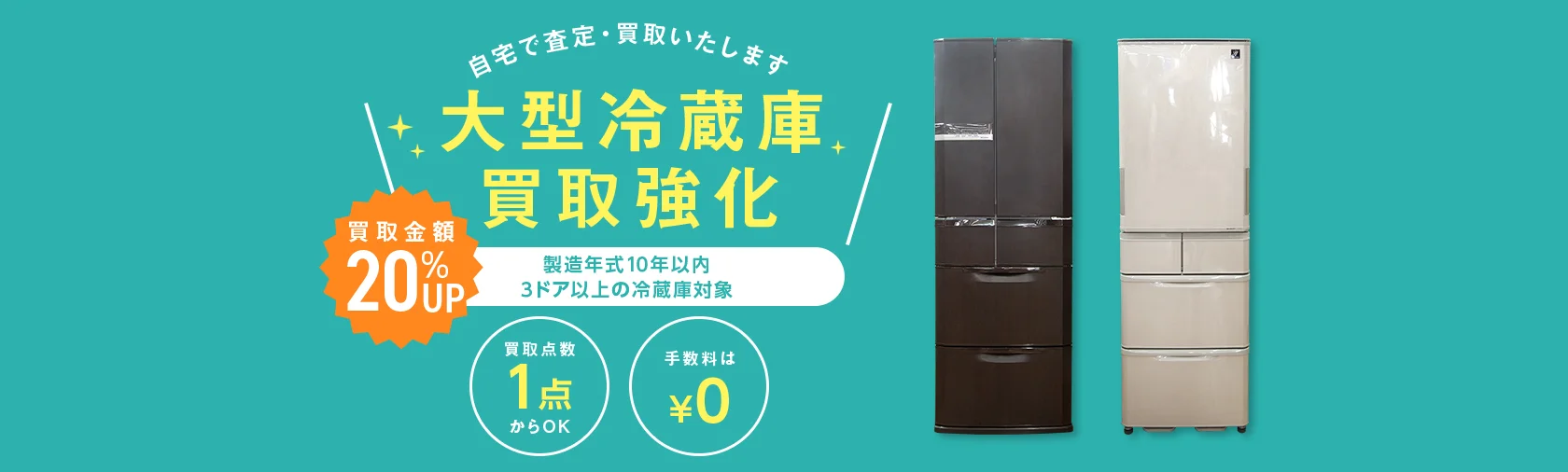 自宅で査定・買取いたします 大型冷蔵庫買取強化 買取金額20%アップ 製造年式10年以内 3ドア以上の大型冷蔵庫対象 買取点数1点からOK 手数料0円