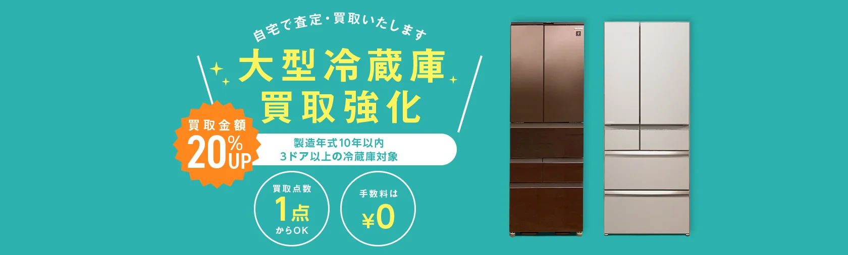 自宅で査定・買取いたします 大型冷蔵庫買取強化 買取金額20%アップ 製造年式10年以内 3ドア以上の大型冷蔵庫対象 買取点数1点からOK 手数料0円