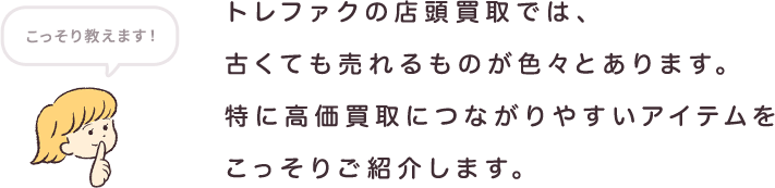 トレファクの店頭買取では、古くても売れるものが色々とあります。特に高価買取につながりやすいアイテムをこっそりご紹介します。