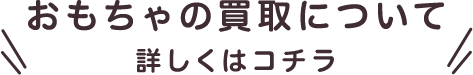 おもちゃの買取について詳しくはコチラ