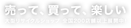売って、買って、楽しい 大型リサイクルショップ 全国200店舗以上展開中！