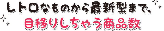 レトロなものから最新型まで、目移りしちゃう商品数