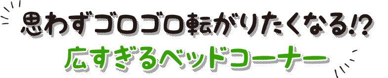 思わずゴロゴロ転がりたくなる！？ 広すぎるベッドコーナー