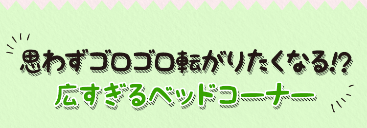 思わずゴロゴロ転がりたくなる！？ 広すぎるベッドコーナー