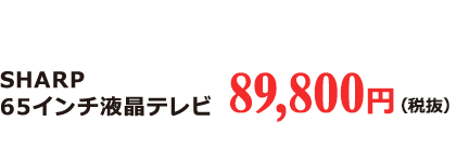 SHARP 65インチ 液晶テレビ 89,800円（税抜）