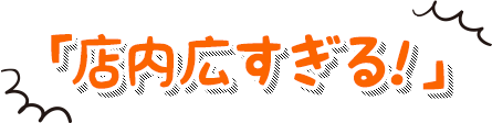 「店内広すぎる！」